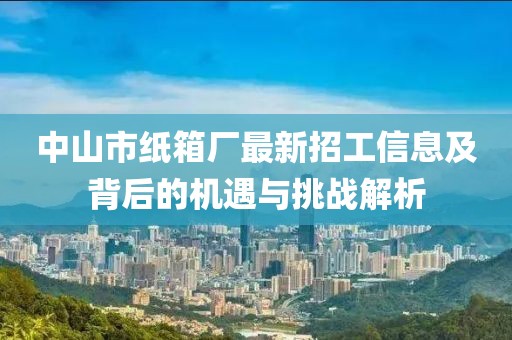 中山市紙箱廠(chǎng)最新招工信息及背后的機遇與挑戰解析