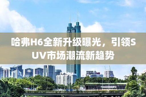哈弗H6全新升級曝光，引領(lǐng)SUV市場(chǎng)潮流新趨勢
