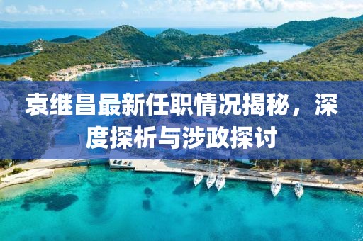 袁繼昌最新任職情況揭秘，深度探析與涉政探討