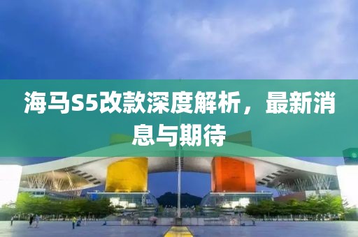 海馬S5改款深度解析，最新消息與期待