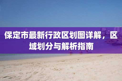 保定市最新行政區劃圖詳解，區域劃分與解析指南