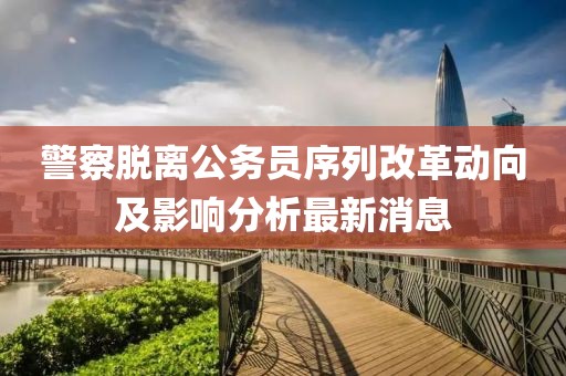 警察脫離公務(wù)員序列改革動(dòng)向及影響分析最新消息