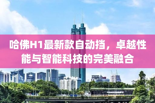 哈佛H1最新款自動(dòng)擋，卓越性能與智能科技的完美融合