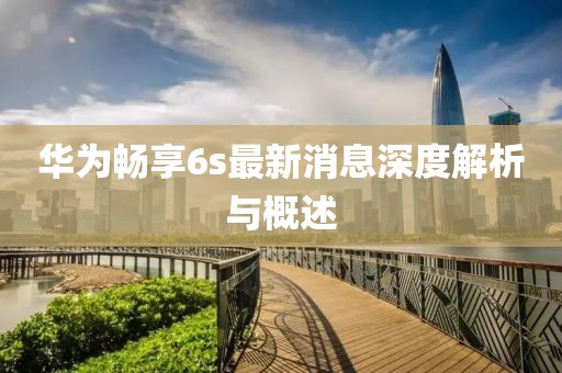 華為暢享6s最新消息深度解析與概述