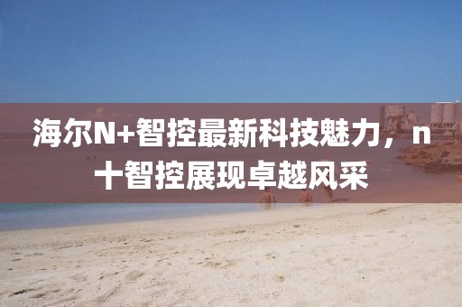 海爾N+智控最新科技魅力，n十智控展現卓越風(fēng)采