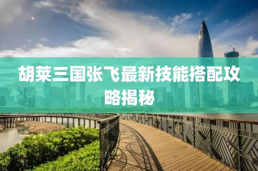胡萊三國張飛最新技能搭配攻略揭秘