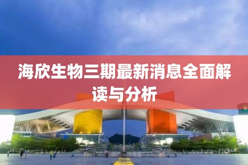 海欣生物三期最新消息全面解讀與分析