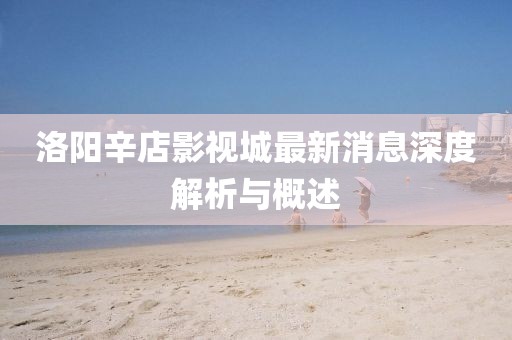洛陽(yáng)辛店影視城最新消息深度解析與概述
