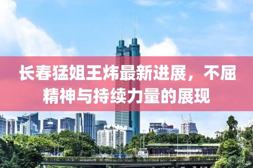 長(cháng)春猛姐王煒最新進(jìn)展，不屈精神與持續力量的展現