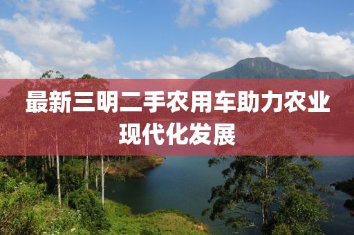 最新三明二手農用車(chē)助力農業(yè)現代化發(fā)展