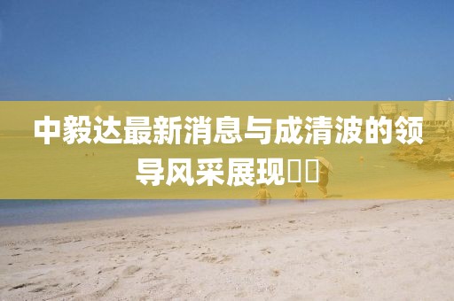 中毅達最新消息與成清波的領(lǐng)導風(fēng)采展現??