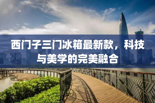 西門子三門冰箱最新款，科技與美學(xué)的完美融合