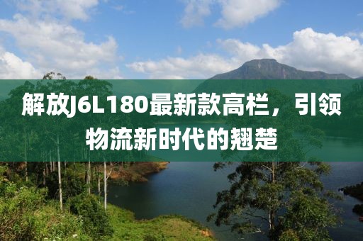解放J6L180最新款高欄，引領(lǐng)物流新時(shí)代的翹楚