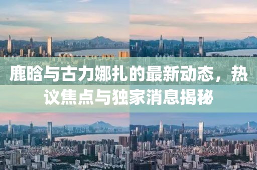 鹿晗與古力娜扎的最新動(dòng)態(tài)，熱議焦點(diǎn)與獨家消息揭秘