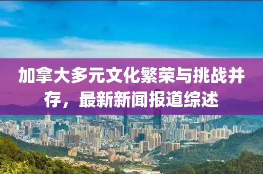 加拿大多元文化繁榮與挑戰并存，最新新聞報道綜述