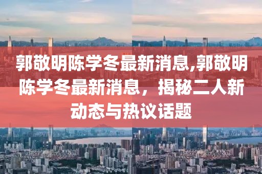 郭敬明陳學(xué)冬最新消息,郭敬明陳學(xué)冬最新消息，揭秘二人新動(dòng)態(tài)與熱議話(huà)題