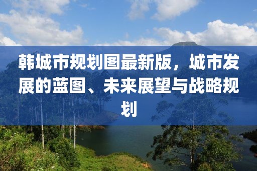 韓城市規劃圖最新版，城市發(fā)展的藍圖、未來(lái)展望與戰略規劃