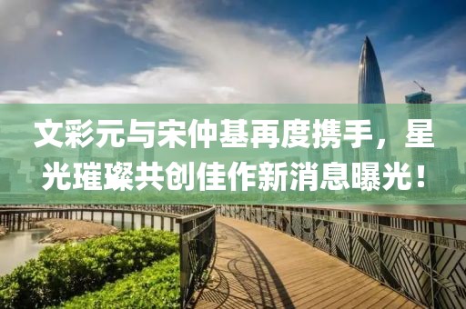 文彩元與宋仲基再度攜手，星光璀璨共創(chuàng  )佳作新消息曝光！