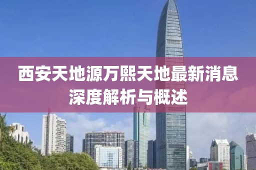 西安天地源萬(wàn)熙天地最新消息深度解析與概述