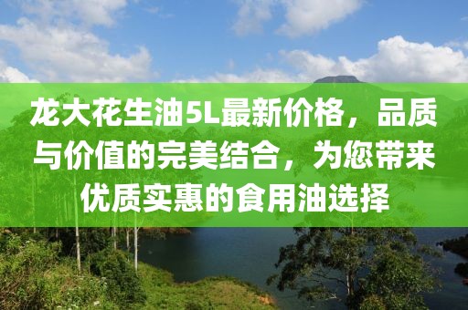 龍大花生油5L最新價(jià)格，品質(zhì)與價(jià)值的完美結合，為您帶來(lái)優(yōu)質(zhì)實(shí)惠的食用油選擇