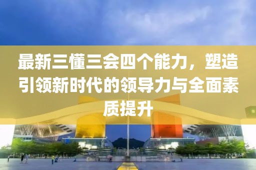 最新三懂三會(huì )四個(gè)能力，塑造引領(lǐng)新時(shí)代的領(lǐng)導力與全面素質(zhì)提升