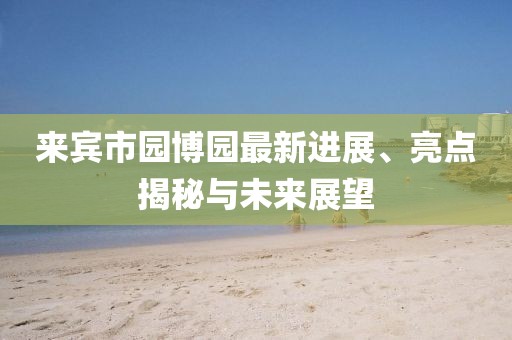 來(lái)賓市園博園最新進(jìn)展、亮點(diǎn)揭秘與未來(lái)展望