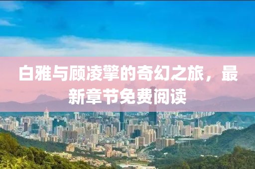 白雅與顧凌擎的奇幻之旅，最新章節免費閱讀