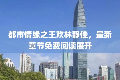 都市情緣之王歡林靜佳，最新章節免費閱讀展開(kāi)