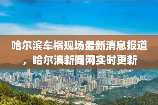 哈爾濱車禍現(xiàn)場最新消息報道，哈爾濱新聞網(wǎng)實時更新