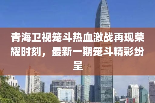 青海衛視籠斗熱血激戰再現榮耀時(shí)刻，最新一期籠斗精彩紛呈