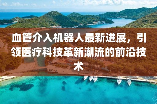 血管介入機器人最新進(jìn)展，引領(lǐng)醫療科技革新潮流的前沿技術(shù)