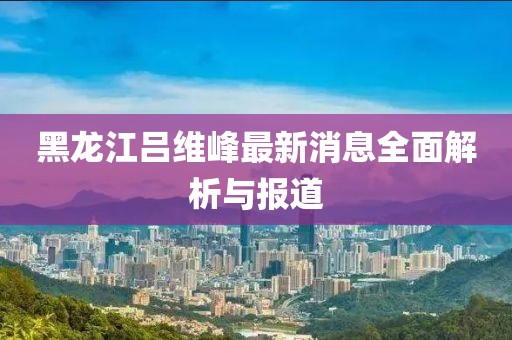 黑龍江呂維峰最新消息全面解析與報道