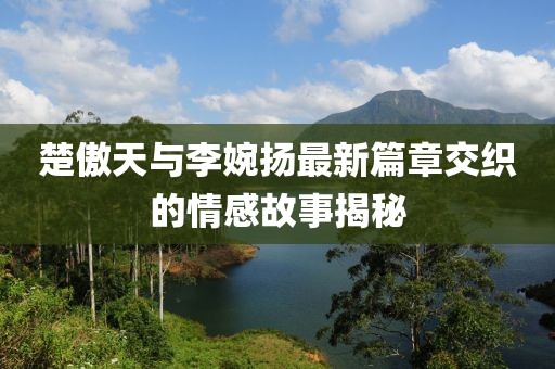 楚傲天與李婉揚(yáng)最新篇章交織的情感故事揭秘