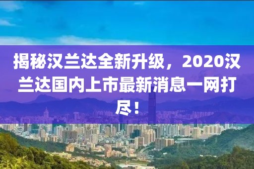 揭秘漢蘭達(dá)全新升級(jí)，2020漢蘭達(dá)國(guó)內(nèi)上市最新消息一網(wǎng)打盡！