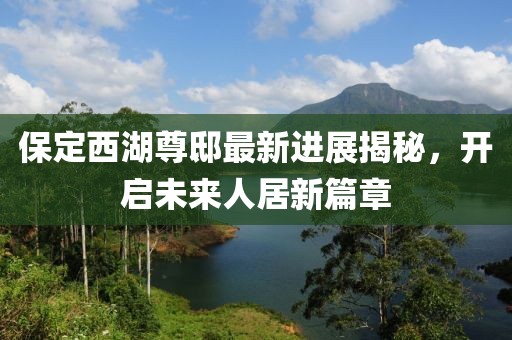 保定西湖尊邸最新進(jìn)展揭秘，開啟未來人居新篇章
