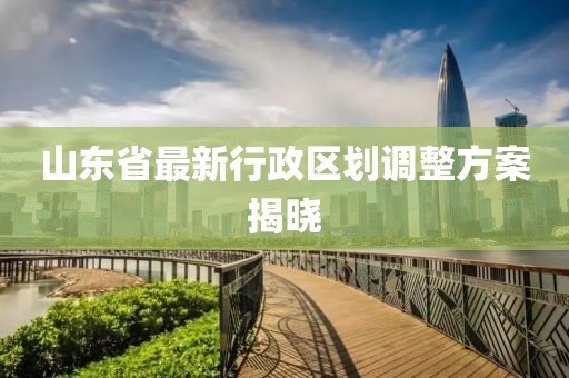山東省最新行政區劃調整方案揭曉