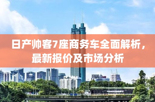 日產(chǎn)帥客7座商務(wù)車(chē)全面解析，最新報價(jià)及市場(chǎng)分析
