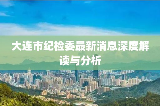 大連市紀檢委最新消息深度解讀與分析