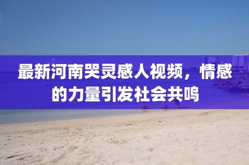 最新河南哭靈感人視頻，情感的力量引發(fā)社會共鳴