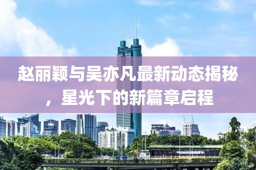 趙麗穎與吳亦凡最新動(dòng)態(tài)揭秘，星光下的新篇章啟程