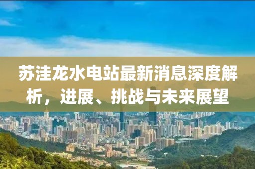 蘇洼龍水電站最新消息深度解析，進(jìn)展、挑戰(zhàn)與未來展望