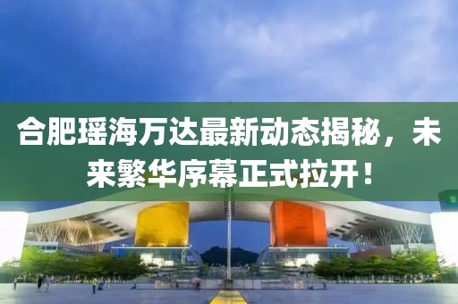 合肥瑤海萬(wàn)達最新動(dòng)態(tài)揭秘，未來(lái)繁華序幕正式拉開(kāi)！