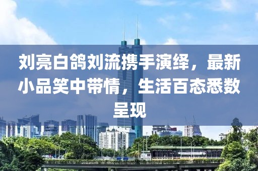 劉亮白鴿劉流攜手演繹，最新小品笑中帶情，生活百態(tài)悉數(shù)呈現(xiàn)