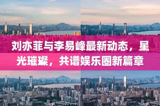 劉亦菲與李易峰最新動(dòng)態(tài)，星光璀璨，共譜娛樂(lè )圈新篇章