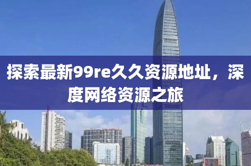 探索最新99re久久資源地址，深度網(wǎng)絡(luò )資源之旅