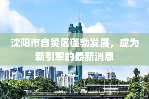 沈陽(yáng)市自貿區蓬勃發(fā)展，成為新引擎的最新消息