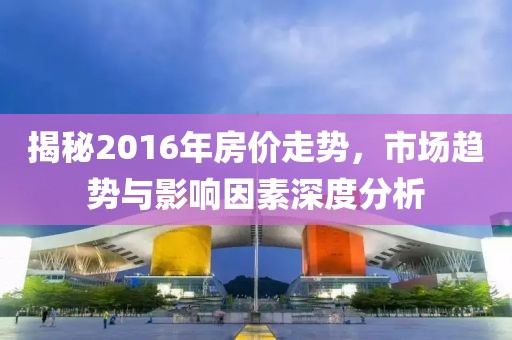 揭秘2016年房?jì)r(jià)走勢，市場(chǎng)趨勢與影響因素深度分析