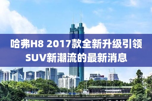 哈弗H8 2017款全新升級引領(lǐng)SUV新潮流的最新消息