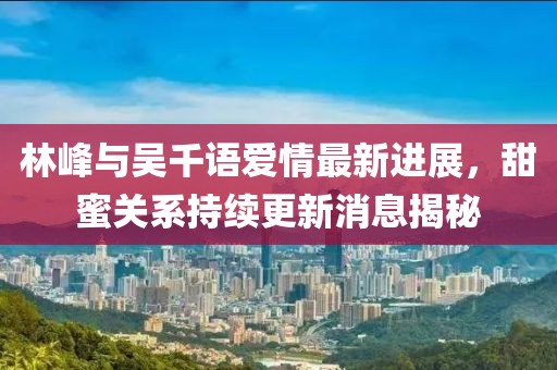 林峰與吳千語愛情最新進(jìn)展，甜蜜關(guān)系持續(xù)更新消息揭秘