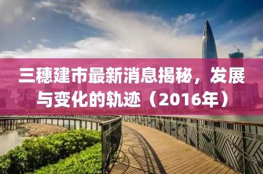 三穗建市最新消息揭秘，發(fā)展與變化的軌跡（2016年）